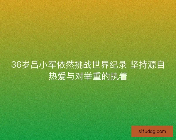 36岁吕小军依然挑战世界纪录 坚持源自热爱与对举重的执着