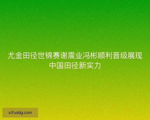 尤金田径世锦赛谢震业冯彬顺利晋级展现中国田径新实力